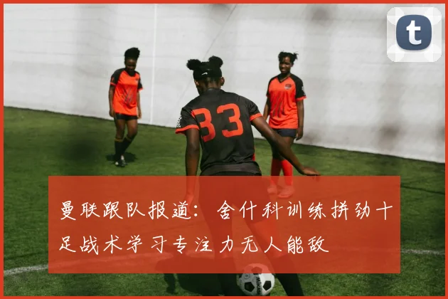 曼联跟队报道：舍什科训练拼劲十足战术学习专注力无人能敌