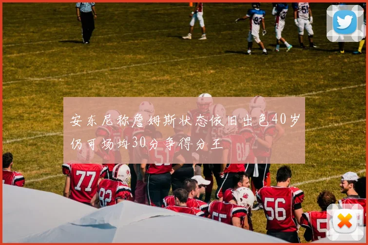 安东尼称詹姆斯状态依旧出色40岁仍可场均30分争得分王