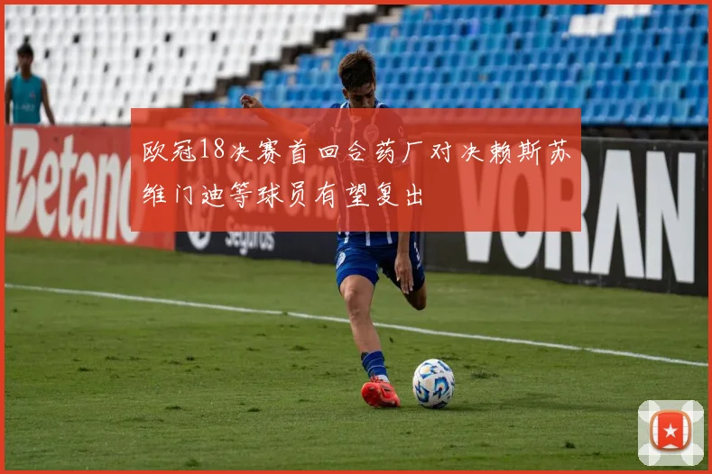 欧冠18决赛首回合药厂对决赖斯苏维门迪等球员有望复出