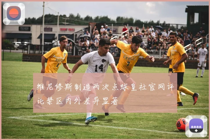 维尼修斯制造两次点球皇社官网评论禁区内外差异显著