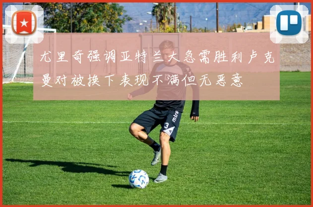 尤里奇强调亚特兰大急需胜利卢克曼对被换下表现不满但无恶意