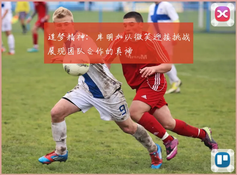 追梦精神：库明加以微笑迎接挑战展现团队合作的真谛