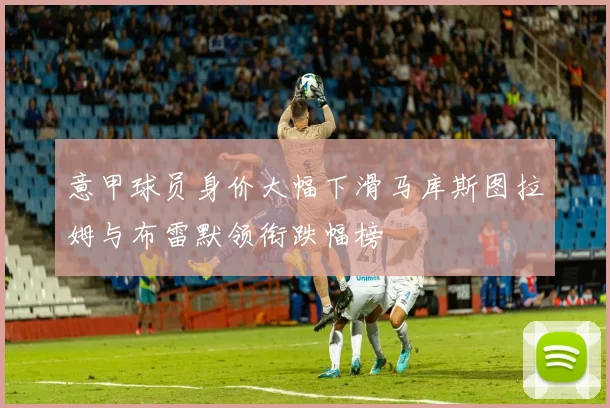 意甲球员身价大幅下滑马库斯图拉姆与布雷默领衔跌幅榜