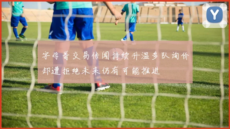 字母哥交易传闻持续升温多队询价却遭拒绝未来仍有可能推进