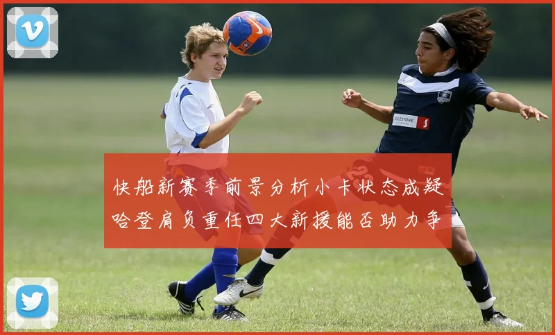 快船新赛季前景分析小卡状态成疑哈登肩负重任四大新援能否助力争冠