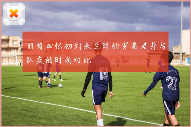 旧将回忆初到米兰时的穿着差异与队友的时尚对比
