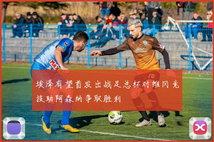 埃泽有望首发出战足总杯对维冈竞技助阿森纳争取胜利