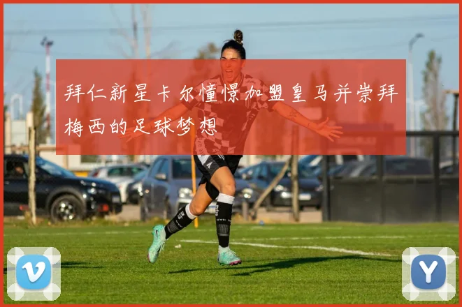 拜仁新星卡尔憧憬加盟皇马并崇拜梅西的足球梦想