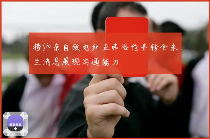 穆帅亲自致电纠正弗洛伦齐转会米兰消息展现沟通能力