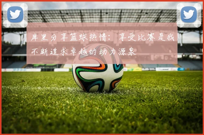 库里分享篮球热情：享受比赛是我不断追求卓越的动力源泉