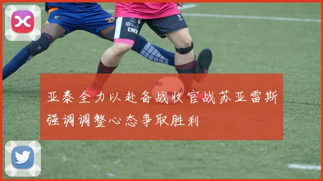 亚泰全力以赴备战收官战苏亚雷斯强调调整心态争取胜利