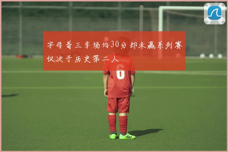 字母哥三季场均30分却未赢系列赛仅次于历史第二人