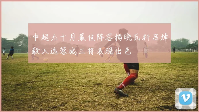 中超九十月最佳阵容揭晓瓦科吕焯毅入选蓉城三将表现出色