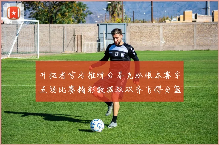 开拓者官方推特分享克林根本赛季五场比赛精彩数据双双齐飞得分篮板全能表现