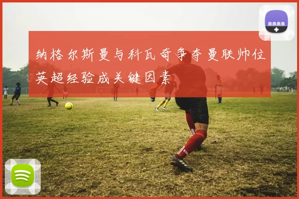 纳格尔斯曼与科瓦奇争夺曼联帅位英超经验成关键因素