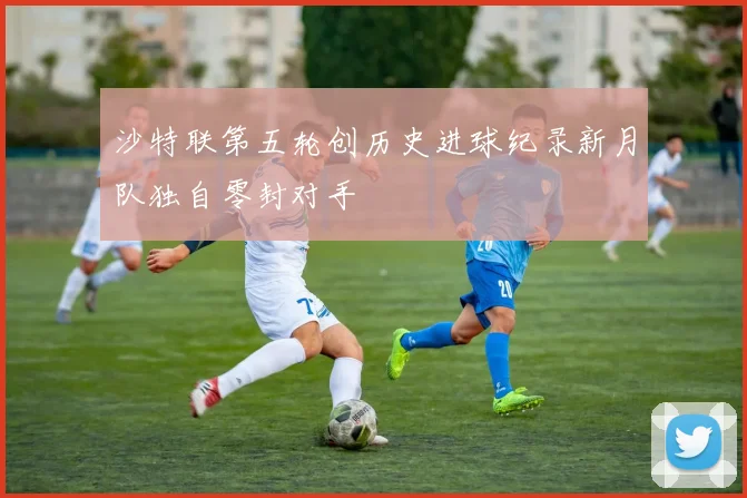 沙特联第五轮创历史进球纪录新月队独自零封对手