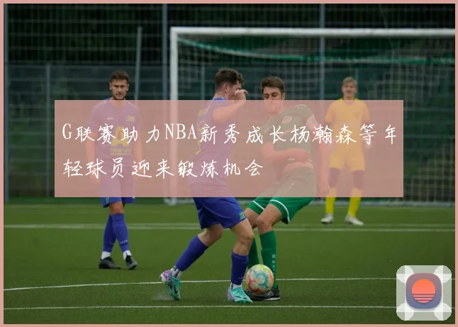G联赛助力NBA新秀成长杨瀚森等年轻球员迎来锻炼机会