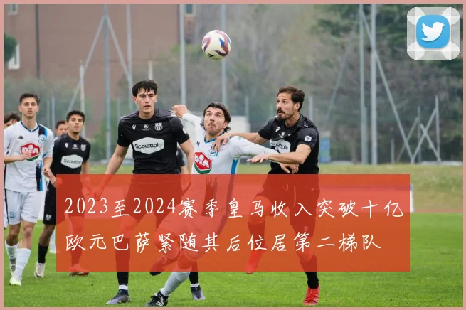 2023至2024赛季皇马收入突破十亿欧元巴萨紧随其后位居第二梯队