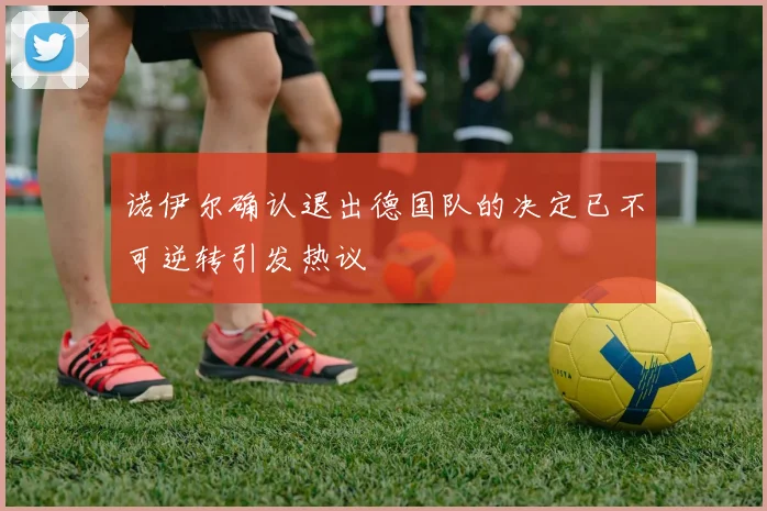 诺伊尔确认退出德国队的决定已不可逆转引发热议