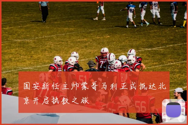 国安新任主帅蒙哥马利正式抵达北京开启执教之旅