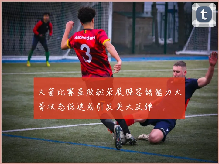 火箭比赛虽败犹荣展现容错能力大哥状态低迷或引发更大反弹
