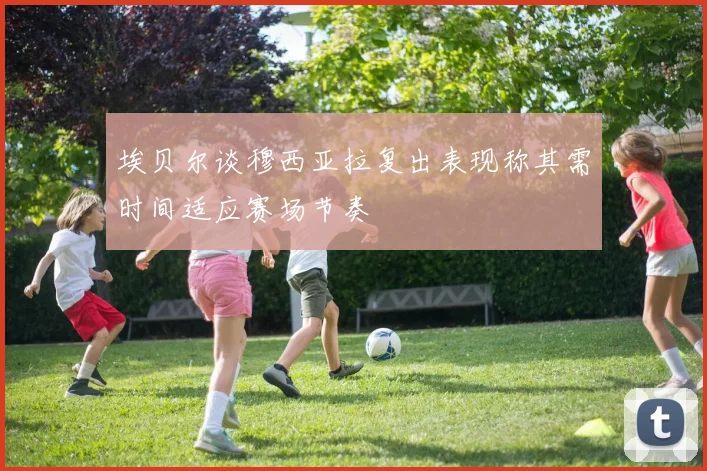 埃贝尔谈穆西亚拉复出表现称其需时间适应赛场节奏