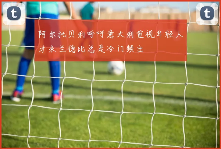 阿尔托贝利呼吁意大利重视年轻人才米兰德比总是冷门频出