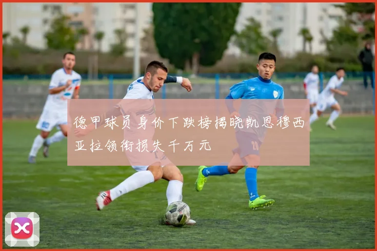 德甲球员身价下跌榜揭晓凯恩穆西亚拉领衔损失千万元