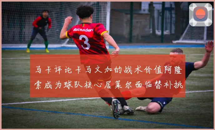 马卡评论卡马文加的战术价值阿隆索成为球队核心居莱尔面临替补挑战