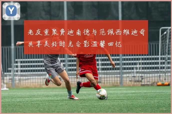老友重聚费迪南德与范佩西维迪奇共享美好时光合影温馨回忆