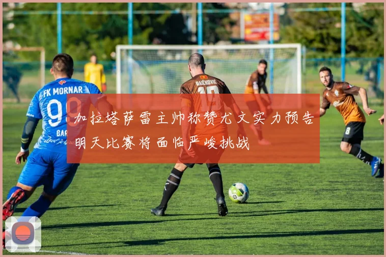 加拉塔萨雷主帅称赞尤文实力预告明天比赛将面临严峻挑战