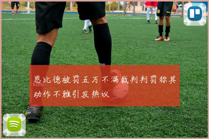 恩比德被罚五万不满裁判判罚称其动作不雅引发热议
