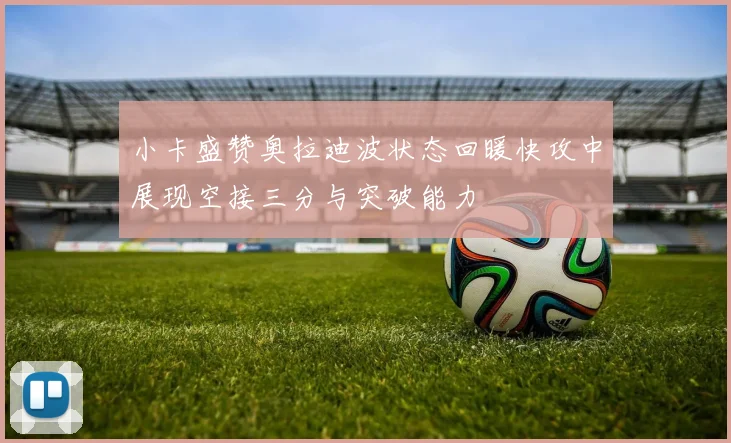 小卡盛赞奥拉迪波状态回暖快攻中展现空接三分与突破能力