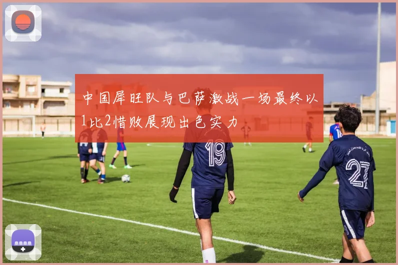 中国犀旺队与巴萨激战一场最终以1比2惜败展现出色实力