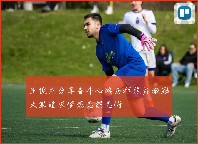 王俊杰分享奋斗心路历程照片激励大家追求梦想无怨无悔